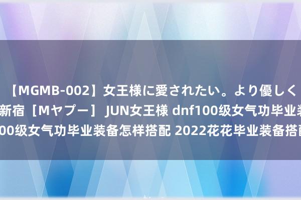 【MGMB-002】女王様に愛されたい。より優しく、よりいやらしく。 新宿［Mヤプー］ JUN女王様 dnf100级女气功毕业装备怎样搭配 2022花花毕业装备搭配推选