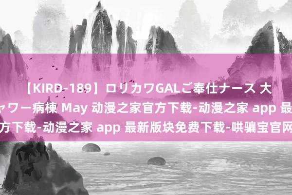 【KIRD-189】ロリカワGALご奉仕ナース 大量ぶっかけザーメンシャワー病棟 May 动漫之家官方下载-动漫之家 app 最新版块免费下载-哄骗宝官网