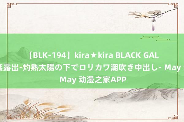 【BLK-194】kira★kira BLACK GAL 黒ギャル青姦露出-灼熱太陽の下でロリカワ潮吹き中出し- May 动漫之家APP