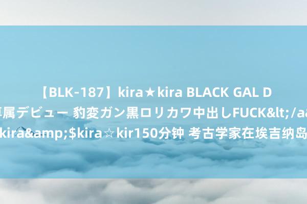 【BLK-187】kira★kira BLACK GAL DEBUT 日焼け黒ギャル専属デビュー 豹変ガン黒ロリカワ中出しFUCK</a>2014-10-19kira☆kira&$kira☆kir150分钟 考古学家在埃吉纳岛发现3600年前的古代皇家紫色染料作坊