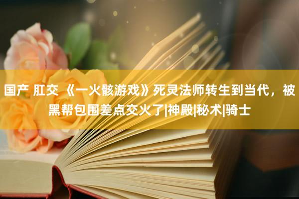 国产 肛交 《一火骸游戏》死灵法师转生到当代，被黑帮包围差点交火了|神殿|秘术|骑士