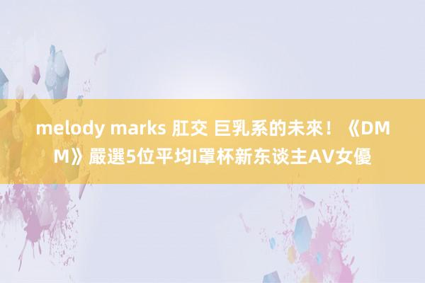 melody marks 肛交 巨乳系的未來！《DMM》嚴選5位平均I罩杯新东谈主AV女優