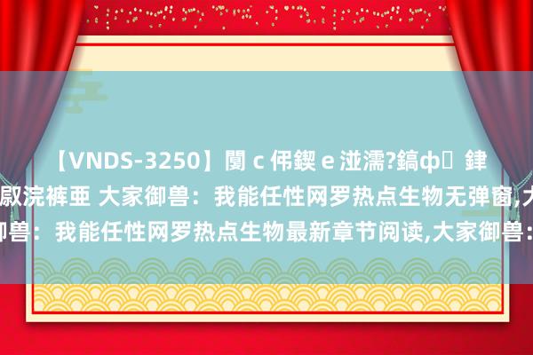 【VNDS-3250】闅ｃ伄鍥ｅ湴濡?鎬ф銉犮儵銉犮儵 娣倝銇叞浣裤亜 大家御兽：我能任性网罗热点生物无弹窗，大家御兽：我能任性网罗热点生物最新章节阅读，大家御兽：我能任性网罗热点生物txt全集