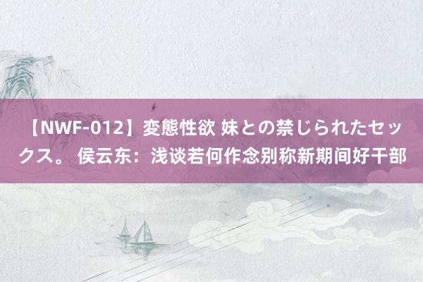 【NWF-012】変態性欲 妹との禁じられたセックス。 侯云东：浅谈若何作念别称新期间好干部