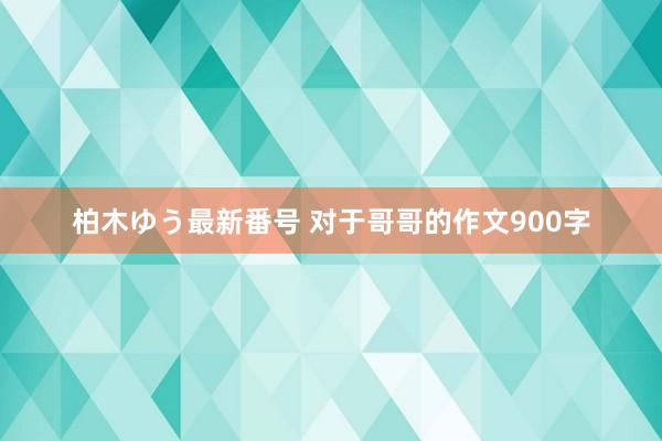 柏木ゆう最新番号 对于哥哥的作文900字