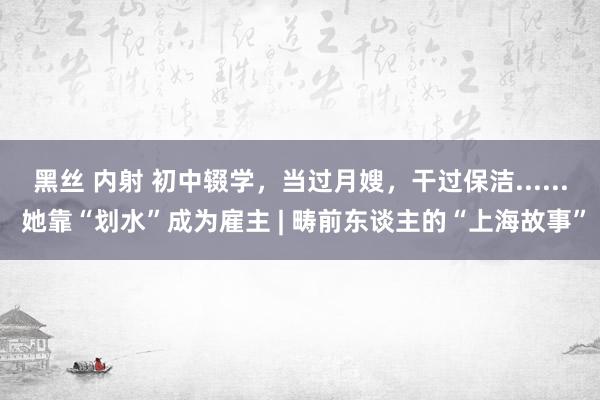 黑丝 内射 初中辍学，当过月嫂，干过保洁...... 她靠“划水”成为雇主 | 畴前东谈主的“上海故事”