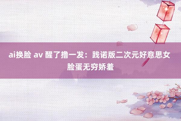 ai换脸 av 醒了撸一发：践诺版二次元好意思女 脸蛋无穷娇羞