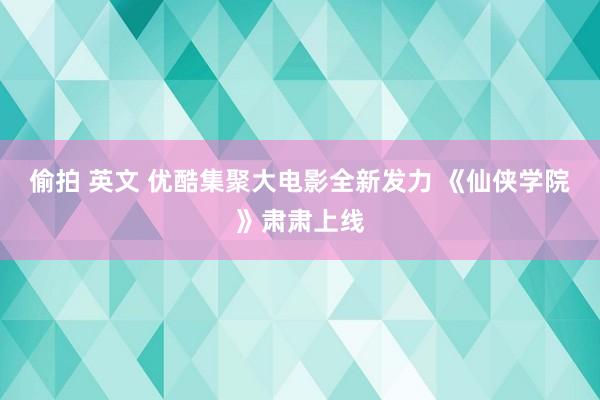 偷拍 英文 优酷集聚大电影全新发力 《仙侠学院》肃肃上线