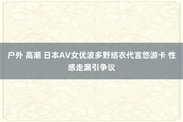 户外 高潮 日本AV女优波多野结衣代言悠游卡 性感走漏引争议