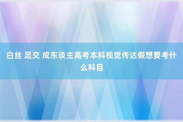 白丝 足交 成东谈主高考本科视觉传达假想要考什么科目