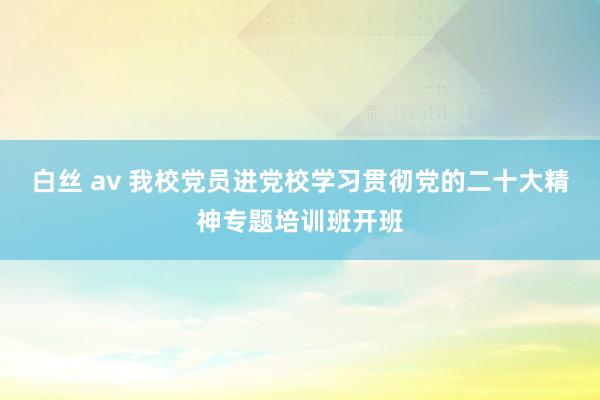 白丝 av 我校党员进党校学习贯彻党的二十大精神专题培训班开班