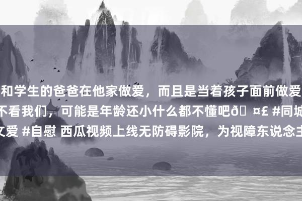 和学生的爸爸在他家做爱，而且是当着孩子面前做爱，太刺激了，孩子完全不看我们，可能是年龄还小什么都不懂吧🤣 #同城 #文爱 #自慰 西瓜视频上线无防碍影院，为视障东说念主士提供 30 余部无防碍电影