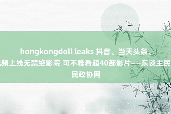 hongkongdoll leaks 抖音、当天头条、西瓜视频上线无禁绝影院 可不雅看超40部影片——东谈主民政协网