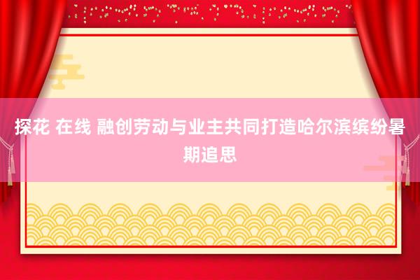 探花 在线 融创劳动与业主共同打造哈尔滨缤纷暑期追思