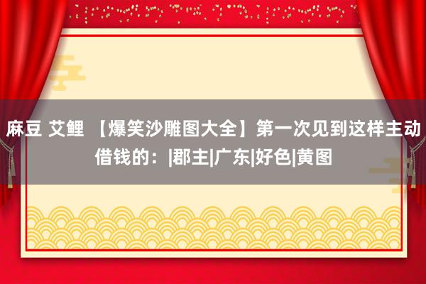 麻豆 艾鲤 【爆笑沙雕图大全】第一次见到这样主动借钱的：|郡主|广东|好色|黄图