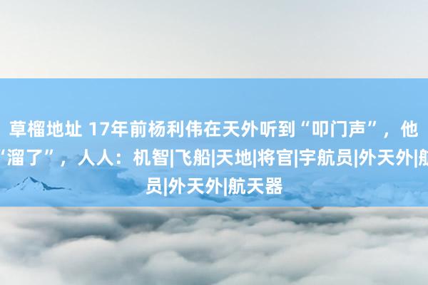 草榴地址 17年前杨利伟在天外听到“叩门声”，他径直“溜了”，人人：机智|飞船|天地|将官|宇航员|外天外|航天器