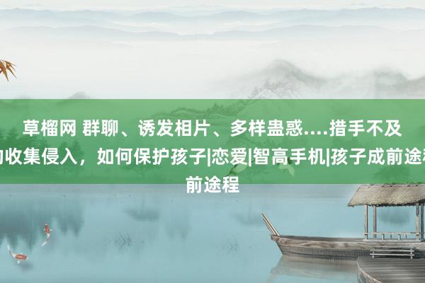 草榴网 群聊、诱发相片、多样蛊惑....措手不及的收集侵入，如何保护孩子|恋爱|智高手机|孩子成前途程