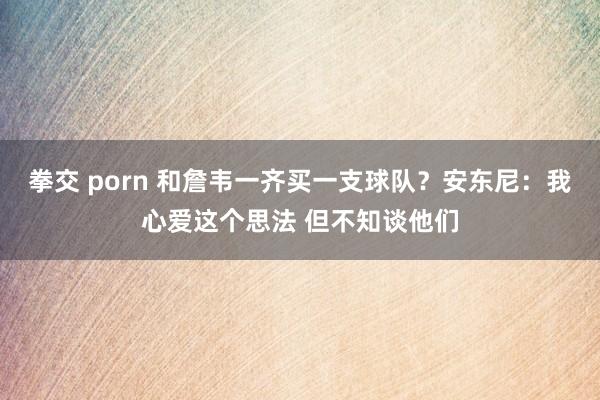 拳交 porn 和詹韦一齐买一支球队？安东尼：我心爱这个思法 但不知谈他们