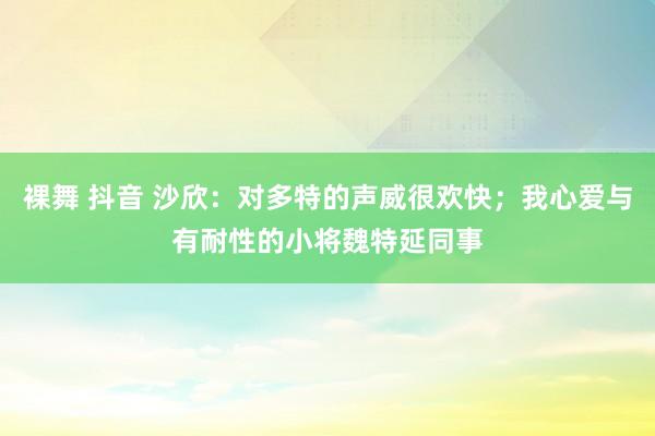 裸舞 抖音 沙欣：对多特的声威很欢快；我心爱与有耐性的小将魏特延同事