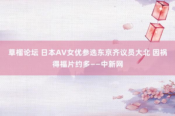 草榴论坛 日本AV女优参选东京齐议员大北 因祸得福片约多——中新网