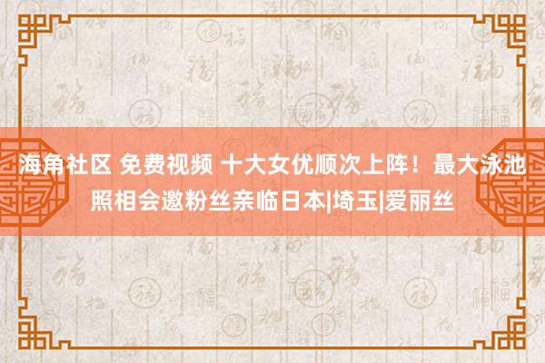 海角社区 免费视频 十大女优顺次上阵！最大泳池照相会邀粉丝亲临日本|埼玉|爱丽丝