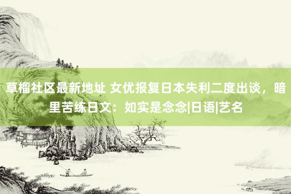 草榴社区最新地址 女优报复日本失利二度出谈，暗里苦练日文：如实是念念|日语|艺名