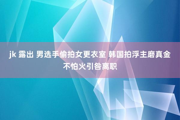 jk 露出 男选手偷拍女更衣室 韩国拍浮主磨真金不怕火引咎离职