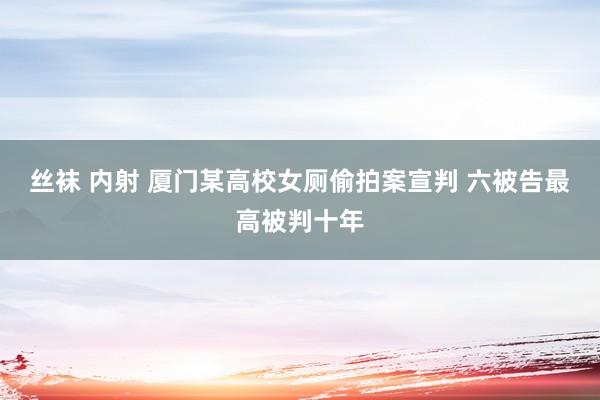 丝袜 内射 厦门某高校女厕偷拍案宣判 六被告最高被判十年