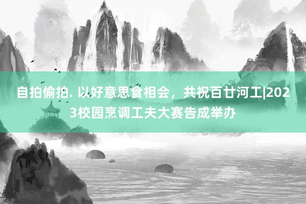 自拍偷拍. 以好意思食相会，共祝百廿河工|2023校园烹调工夫大赛告成举办