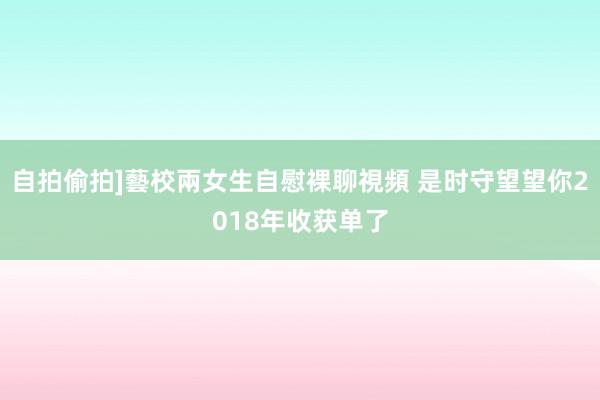 自拍偷拍]藝校兩女生自慰裸聊視頻 是时守望望你2018年收获单了