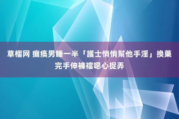 草榴网 癱瘓男睡一半「護士悄悄幫他手淫」　換藥完手伸褲襠噁心捉弄