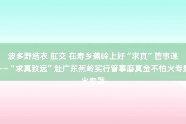 波多野结衣 肛交 在寿乡蕉岭上好“求真”管事课 ——“求真致远”赴广东蕉岭实行管事磨真金不怕火专题