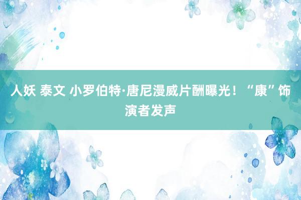 人妖 泰文 小罗伯特·唐尼漫威片酬曝光！“康”饰演者发声