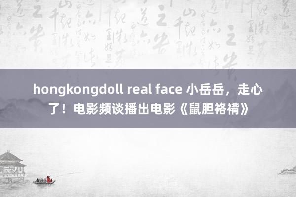 hongkongdoll real face 小岳岳，走心了！电影频谈播出电影《鼠胆袼褙》