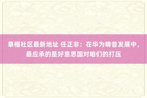 草榴社区最新地址 任正非：在华为畴昔发展中，最应承的是好意思国对咱们的打压