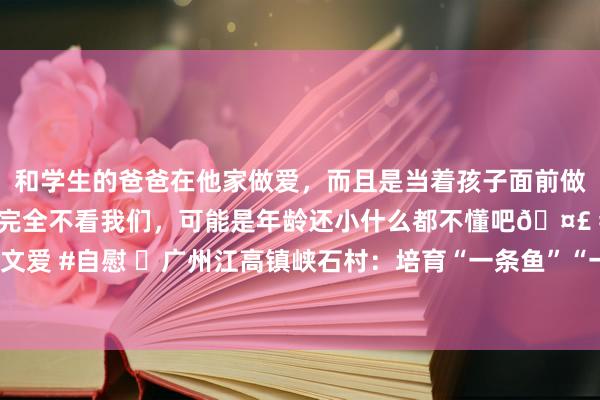 和学生的爸爸在他家做爱，而且是当着孩子面前做爱，太刺激了，孩子完全不看我们，可能是年龄还小什么都不懂吧🤣 #同城 #文爱 #自慰 ​广州江高镇峡石村：培育“一条鱼”“一朵花”，饱读起致富“钱袋子”