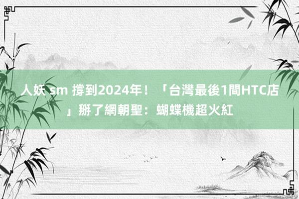 人妖 sm 撐到2024年！「台灣最後1間HTC店」掰了　網朝聖：蝴蝶機超火紅