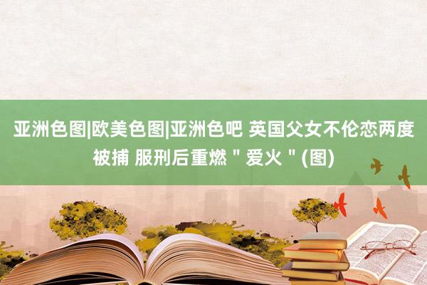 亚洲色图|欧美色图|亚洲色吧 英国父女不伦恋两度被捕 服刑后重燃＂爱火＂(图)