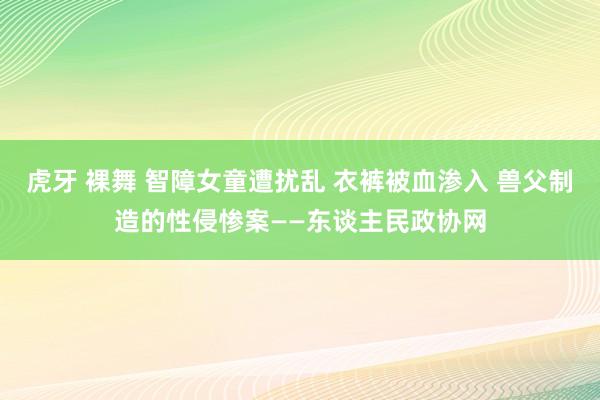 虎牙 裸舞 智障女童遭扰乱 衣裤被血渗入 兽父制造的性侵惨案——东谈主民政协网