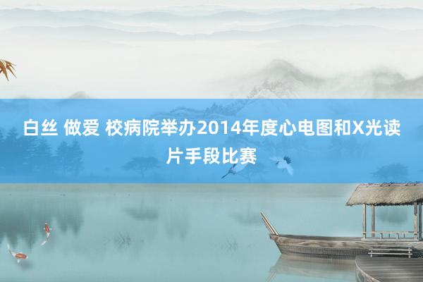 白丝 做爱 校病院举办2014年度心电图和X光读片手段比赛