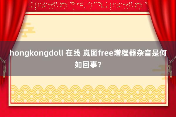 hongkongdoll 在线 岚图free增程器杂音是何如回事？