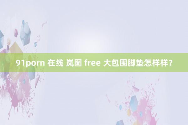 91porn 在线 岚图 free 大包围脚垫怎样样？