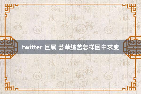 twitter 巨屌 荟萃综艺怎样困中求变