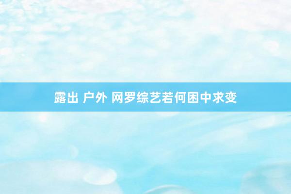 露出 户外 网罗综艺若何困中求变