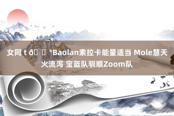 女同 t 🎮Baolan索拉卡能量适当 Mole慧天火流泻 宝蓝队驯顺Zoom队