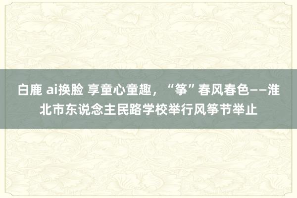 白鹿 ai换脸 享童心童趣，“筝”春风春色——淮北市东说念主民路学校举行风筝节举止