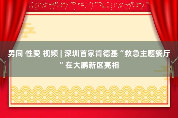 男同 性愛 视频 | 深圳首家肯德基“救急主题餐厅”在大鹏新区亮相