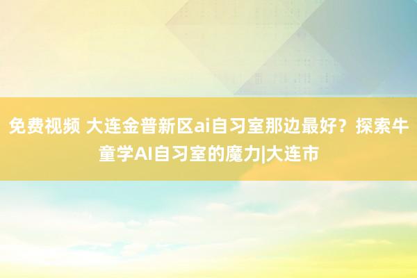 免费视频 大连金普新区ai自习室那边最好？探索牛童学AI自习室的魔力|大连市