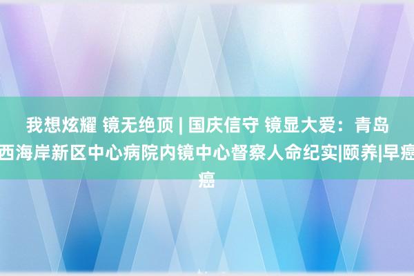 我想炫耀 镜无绝顶 | 国庆信守 镜显大爱：青岛西海岸新区中心病院内镜中心督察人命纪实|颐养|早癌