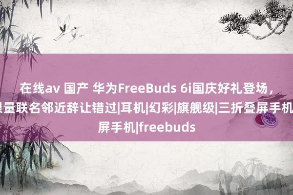 在线av 国产 华为FreeBuds 6i国庆好礼登场，泡泡玛特限量联名邻近辞让错过|耳机|幻彩|旗舰级|三折叠屏手机|freebuds